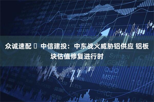 众诚速配 ​中信建投：中东战火威胁铝供应 铝板块估值修复进行时