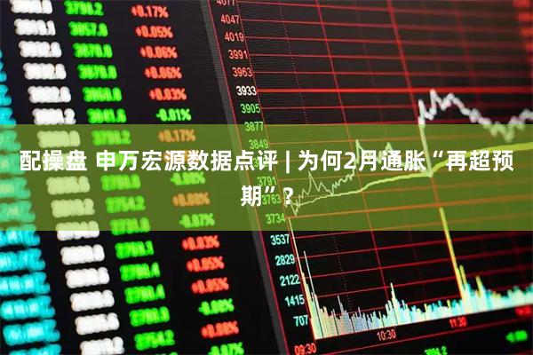 配操盘 申万宏源数据点评 | 为何2月通胀“再超预期”？