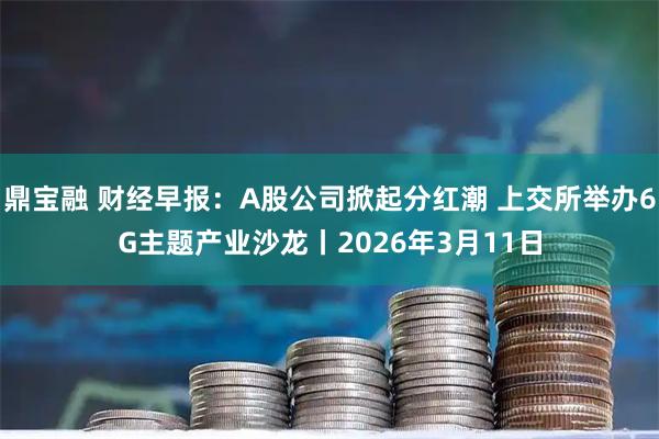鼎宝融 财经早报：A股公司掀起分红潮 上交所举办6G主题产业沙龙丨2026年3月11日