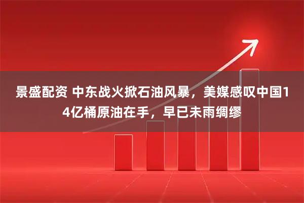 景盛配资 中东战火掀石油风暴，美媒感叹中国14亿桶原油在手，早已未雨绸缪