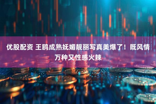 优股配资 王鸥成熟妩媚靓丽写真美爆了！既风情万种又性感火辣
