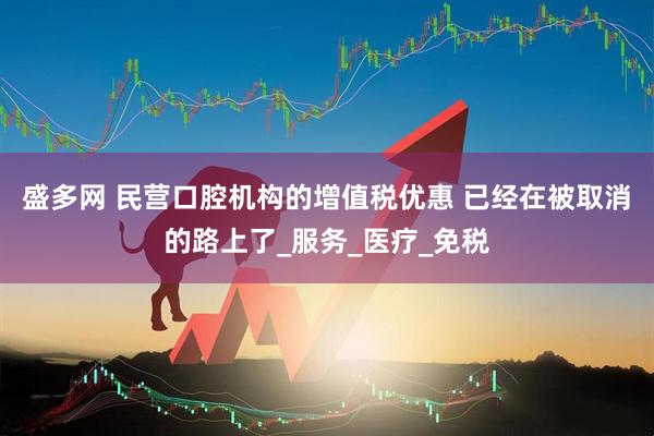 盛多网 民营口腔机构的增值税优惠 已经在被取消的路上了_服务_医疗_免税
