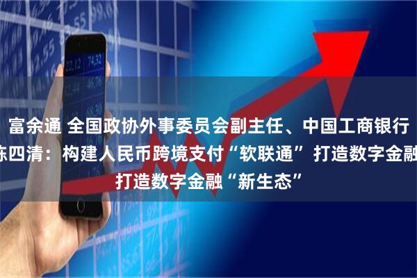 富余通 全国政协外事委员会副主任、中国工商银行原董事长陈四清：构建人民币跨境支付“软联通” 打造数字金融“新生态”