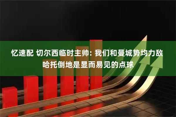 忆速配 切尔西临时主帅: 我们和曼城势均力敌 哈托倒地是显而易见的点球