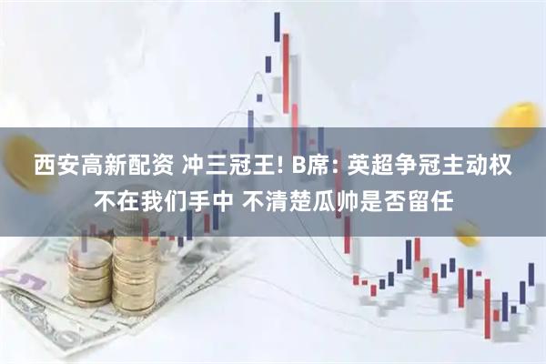 西安高新配资 冲三冠王! B席: 英超争冠主动权不在我们手中 不清楚瓜帅是否留任
