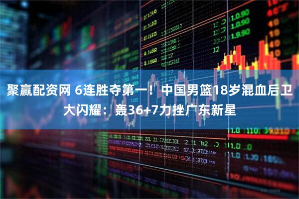 聚赢配资网 6连胜夺第一！中国男篮18岁混血后卫大闪耀：轰36+7力挫广东新星