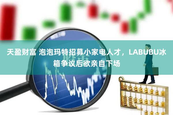 天盈财富 泡泡玛特招募小家电人才，LABUBU冰箱争议后欲亲自下场