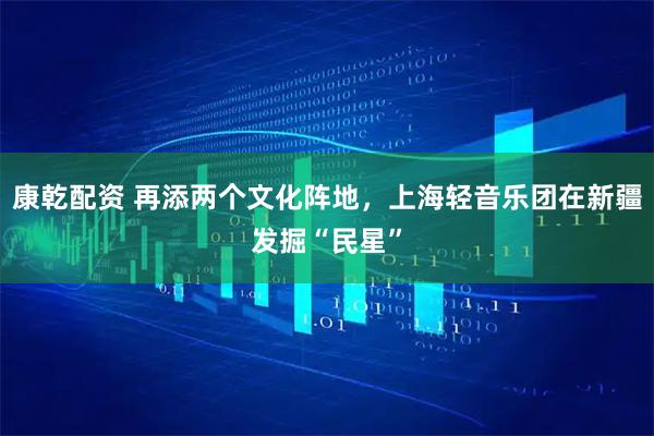 康乾配资 再添两个文化阵地，上海轻音乐团在新疆发掘“民星”