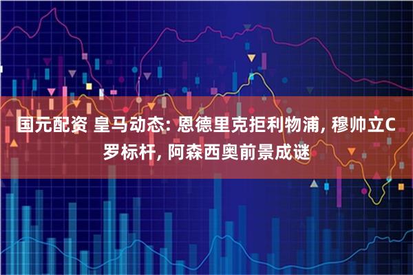 国元配资 皇马动态: 恩德里克拒利物浦, 穆帅立C罗标杆, 阿森西奥前景成谜