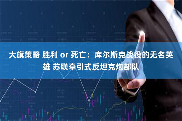 大旗策略 胜利 or 死亡：库尔斯克战役的无名英雄 苏联牵引式反坦克炮部队