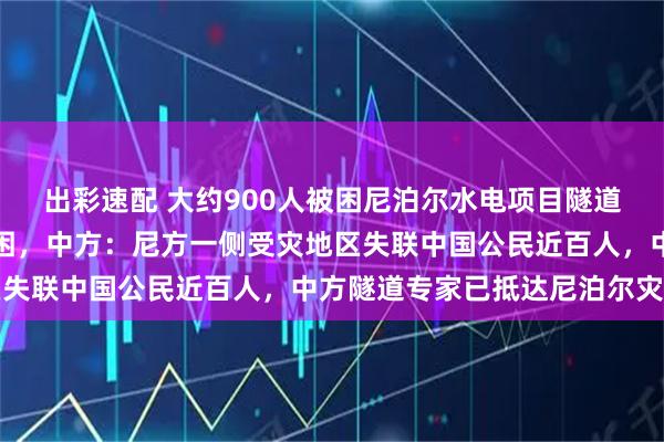 出彩速配 大约900人被困尼泊尔水电项目隧道内，是否有中国工人被困，中方：尼方一侧受灾地区失联中国公民近百人，中方隧道专家已抵达尼泊尔灾区