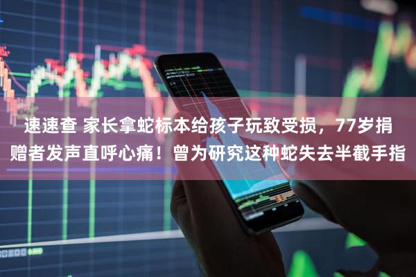 速速查 家长拿蛇标本给孩子玩致受损，77岁捐赠者发声直呼心痛！曾为研究这种蛇失去半截手指