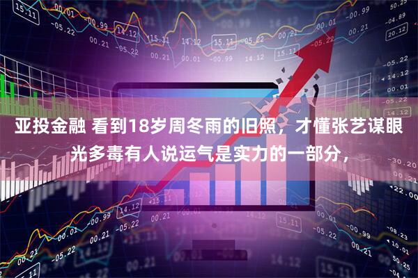亚投金融 看到18岁周冬雨的旧照，才懂张艺谋眼光多毒有人说运气是实力的一部分，