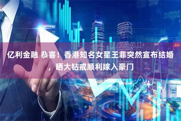 亿利金融 恭喜！香港知名女星王菲突然宣布结婚，晒大钻戒顺利嫁入豪门