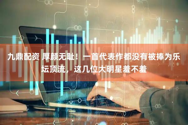 九鼎配资 厚颜无耻！一首代表作都没有被捧为乐坛顶流，这几位大明星羞不羞